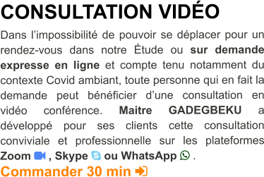 CONSULTATION VIDéO  Dans l’impossibilité de pouvoir se déplacer pour un rendez-vous dans notre étude ou sur demande expresse en ligne et compte tenu notamment du contexte Covid ambiant, toute personne qui en fait la demande peut bénéficier d’une consultation en vidéo conférence. Maitre GADEGBEKU a développé pour ses clients cette consultation conviviale et professionnelle sur les plateformes Zoom  , Skype  ou WhatsApp  . Commander 30 min 